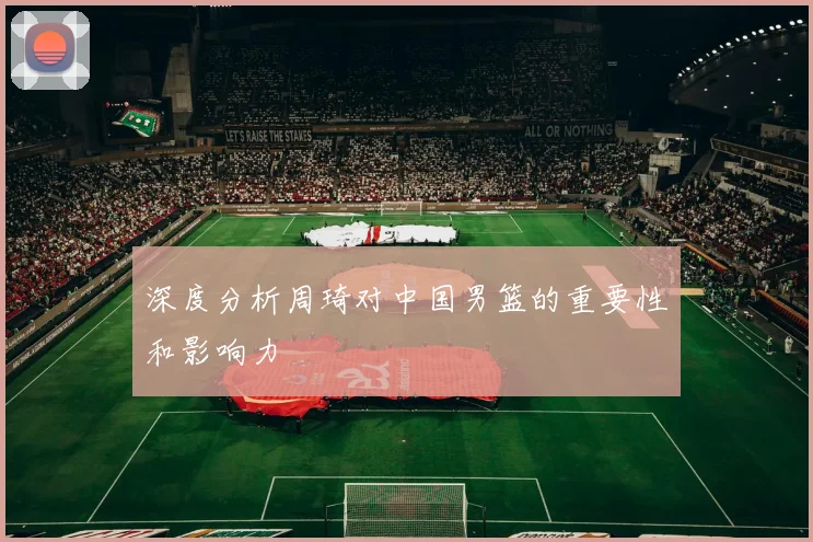 深度分析周琦对中国男篮的重要性和影响力