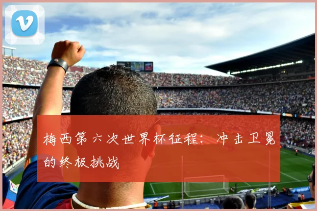 梅西第六次世界杯征程：冲击卫冕的终极挑战
