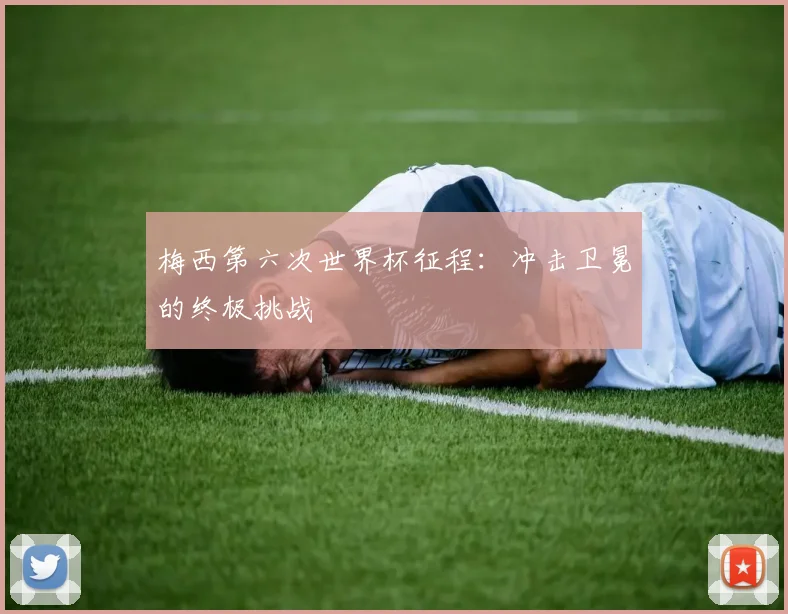 梅西第六次世界杯征程：冲击卫冕的终极挑战