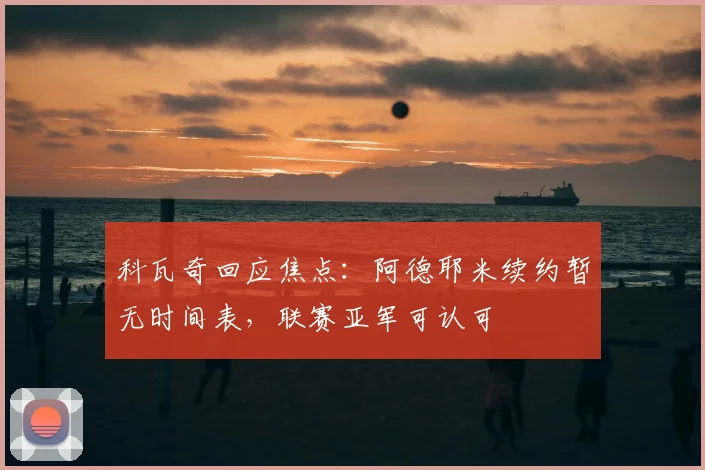 科瓦奇回应焦点：阿德耶米续约暂无时间表，联赛亚军可认可