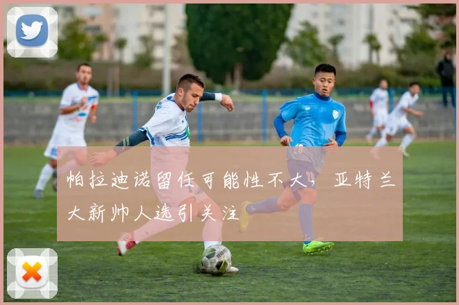 帕拉迪诺留任可能性不大，亚特兰大新帅人选引关注