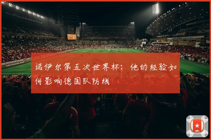 诺伊尔第五次世界杯:他的经验如何影响德国队防线
