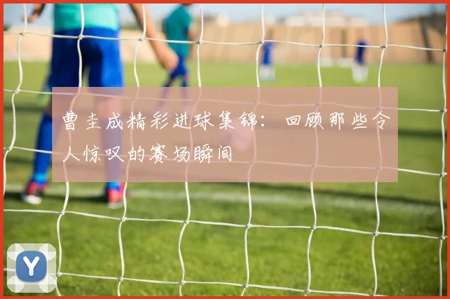 曹圭成精彩进球集锦：回顾那些令人惊叹的赛场瞬间