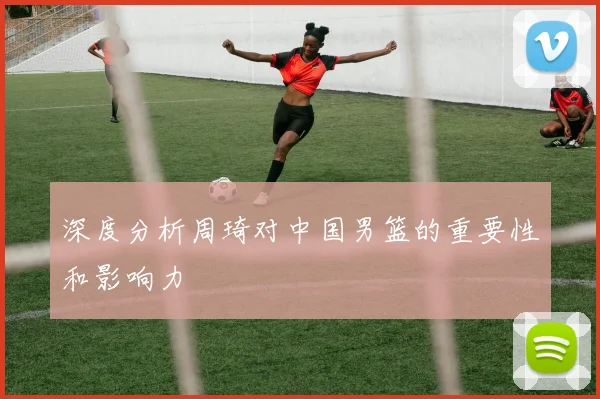 深度分析周琦对中国男篮的重要性和影响力